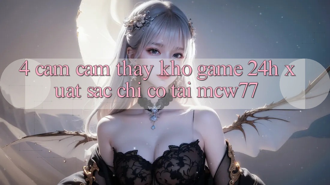 4. Cảm cảm thấy Kho “Game 24h” Xuất sắc Chỉ Có Tại MCW77 4. Cảm cảm thấy Kho “Game 24h” Xuất sắc Chỉ Có Tại MCW77