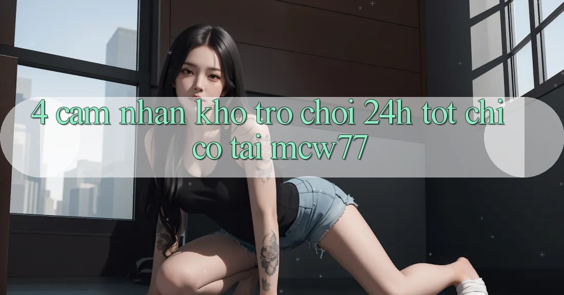 4. Cảm nhận Kho “Trò chơi 24h” Tốt Chỉ Có Tại MCW77