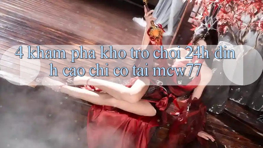 4. Khám phá Kho “Trò chơi 24h” Đỉnh Cao Chỉ Có Tại MCW77