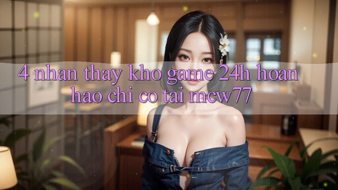4. Nhận thấy Kho “Game 24h” Hoàn hảo Chỉ Có Tại MCW77 4. Nhận thấy Kho “Game 24h” Hoàn hảo Chỉ Có Tại MCW77