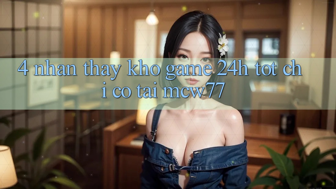 4. Nhận thấy Kho “Game 24h” Tốt Chỉ Có Tại MCW77 4. Nhận thấy Kho “Game 24h” Tốt Chỉ Có Tại MCW77
