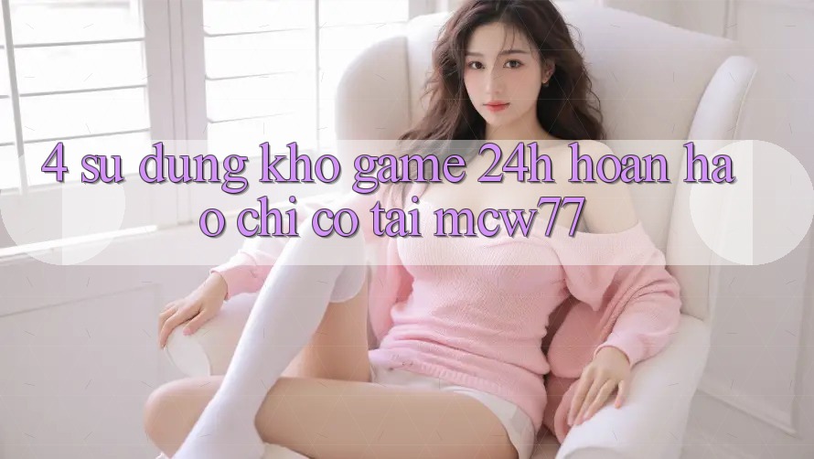 4. Sử dụng Kho “Game 24h” Hoàn hảo Chỉ Có Tại MCW77