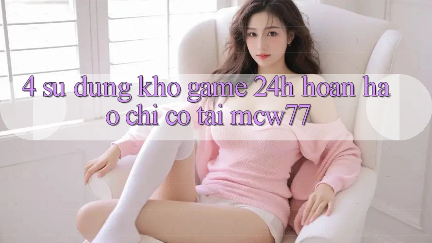 4. Sử dụng Kho “Game 24h” Hoàn hảo Chỉ Có Tại MCW77