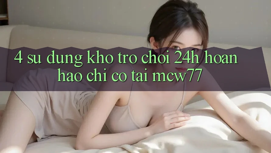 4. Sử dụng Kho “Trò chơi 24h” Hoàn hảo Chỉ Có Tại MCW77