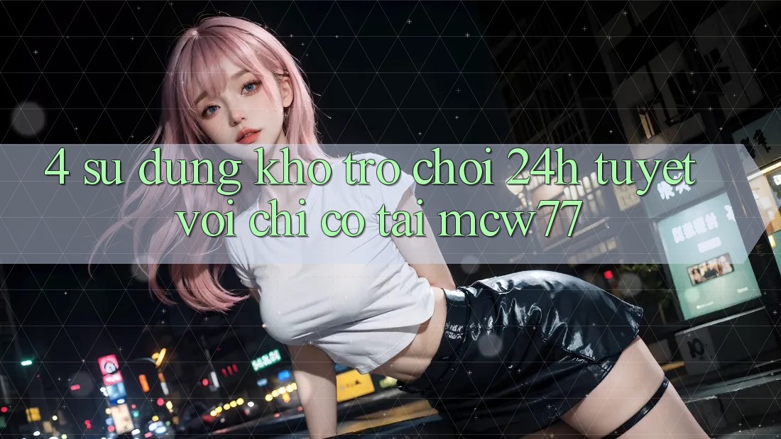 4. Sử dụng Kho “Trò chơi 24h” Tuyệt vời Chỉ Có Tại MCW77 4. Sử dụng Kho “Trò chơi 24h” Tuyệt vời Chỉ Có Tại MCW77