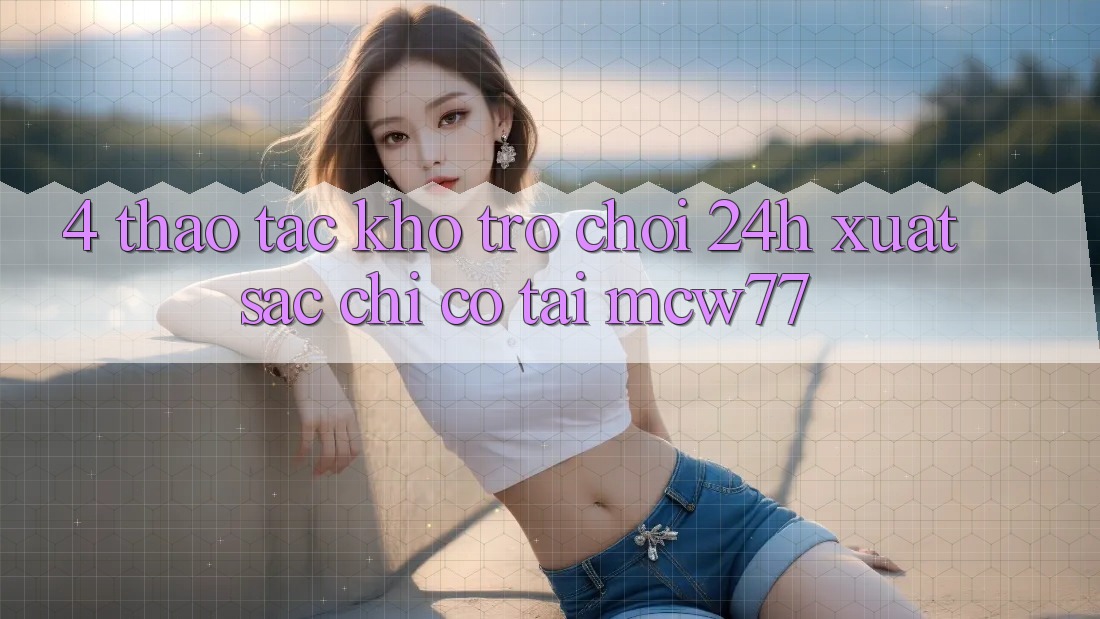 4. Thao tác Kho “Trò chơi 24h” Xuất sắc Chỉ Có Tại MCW77 4. Thao tác Kho “Trò chơi 24h” Xuất sắc Chỉ Có Tại MCW77
