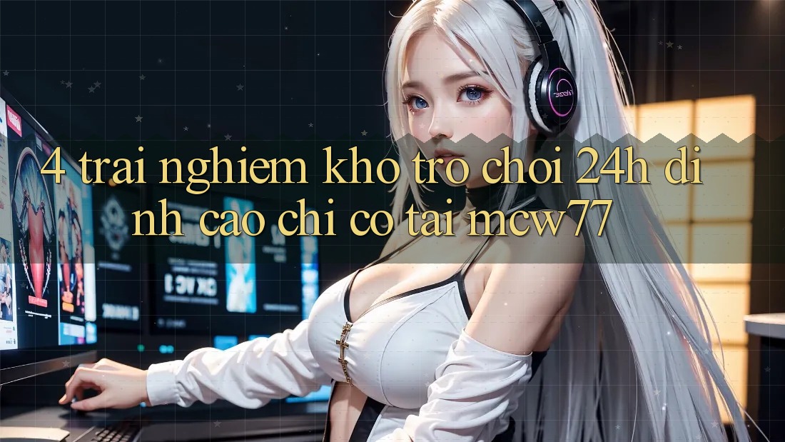 4. Trải nghiệm Kho “Trò chơi 24h” Đỉnh Cao Chỉ Có Tại MCW77