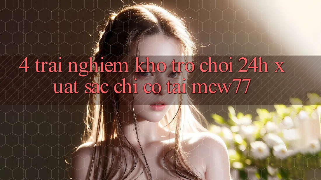 4. Trải nghiệm Kho “Trò chơi 24h” Xuất sắc Chỉ Có Tại MCW77 4. Trải nghiệm Kho “Trò chơi 24h” Xuất sắc Chỉ Có Tại MCW77