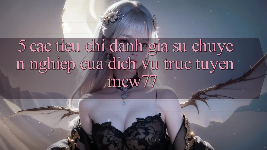 5. Các Tiêu Chí Đánh Giá Sự Chuyên nghiệp Của Dịch vụ trực tuyến MCW77 5. Các Tiêu Chí Đánh Giá Sự Chuyên nghiệp Của Dịch vụ trực tuyến MCW77