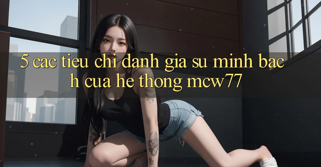 5. Các Tiêu Chí Đánh Giá Sự Minh bạch Của Hệ thống MCW77 5. Các Tiêu Chí Đánh Giá Sự Minh bạch Của Hệ thống MCW77