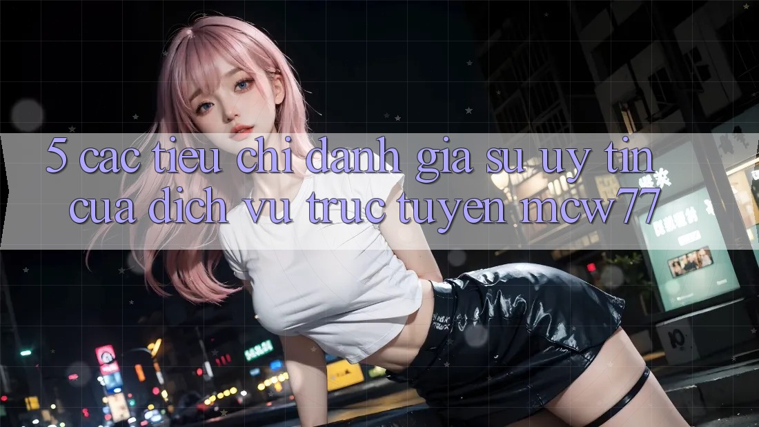 5. Các Tiêu Chí Đánh Giá Sự Uy Tín Của Dịch vụ trực tuyến MCW77