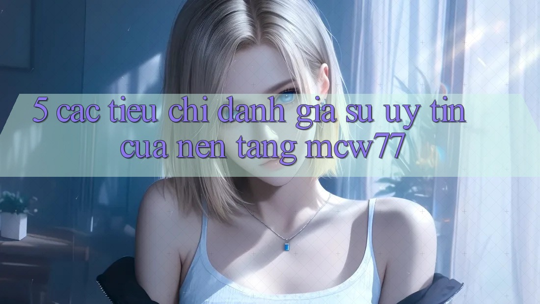 5. Các Tiêu Chí Đánh Giá Sự Uy Tín Của Nền Tảng MCW77