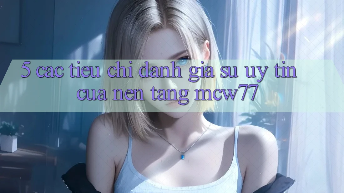 5. Các Tiêu Chí Đánh Giá Sự Uy Tín Của Nền Tảng MCW77