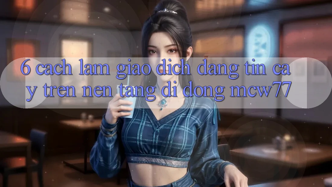 6. Cách làm Giao Dịch Đáng tin cậy Trên Nền tảng di động MCW77