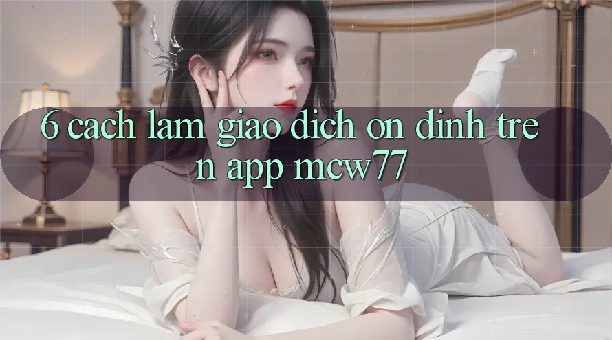 6. Cách làm Giao Dịch Ổn định Trên App MCW77 6. Cách làm Giao Dịch Ổn định Trên App MCW77