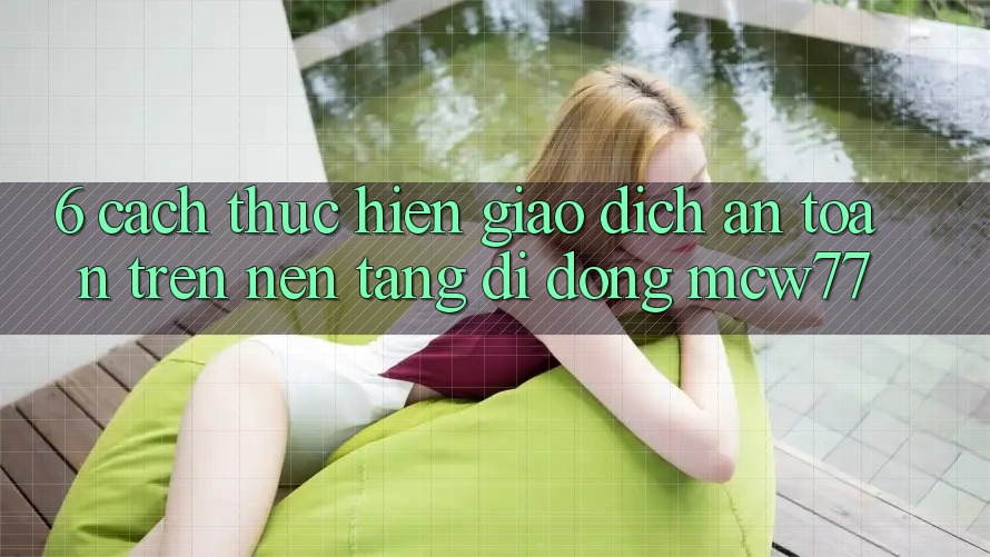 6. Cách thực hiện Giao Dịch An Toàn Trên Nền tảng di động MCW77