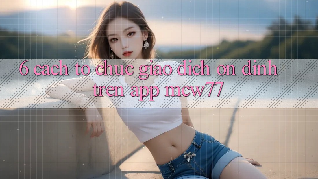 6. Cách tổ chức Giao Dịch Ổn định Trên App MCW77