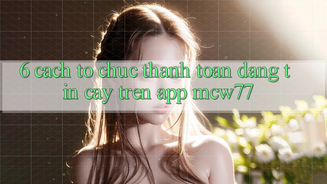 6. Cách tổ chức Thanh toán Đáng tin cậy Trên App MCW77 6. Cách tổ chức Thanh toán Đáng tin cậy Trên App MCW77