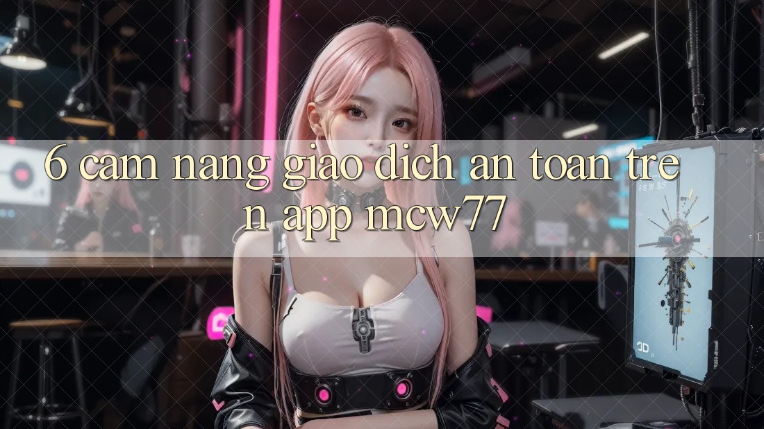 6. Cẩm nang Giao Dịch An Toàn Trên App MCW77 6. Cẩm nang Giao Dịch An Toàn Trên App MCW77