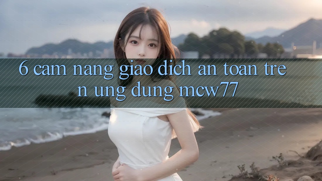 6. Cẩm nang Giao Dịch An Toàn Trên Ứng dụng MCW77 6. Cẩm nang Giao Dịch An Toàn Trên Ứng dụng MCW77