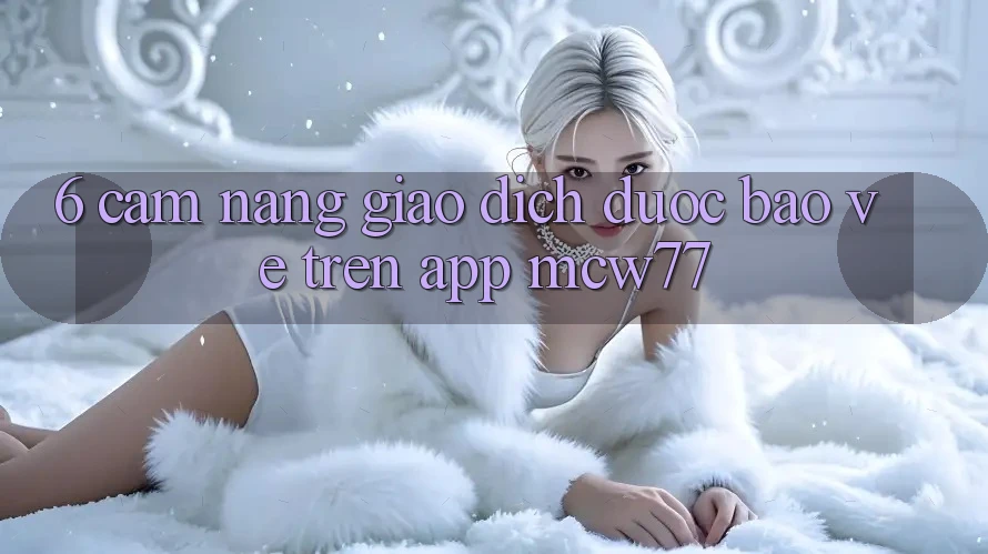6. Cẩm nang Giao Dịch Được bảo vệ Trên App MCW77 6. Cẩm nang Giao Dịch Được bảo vệ Trên App MCW77