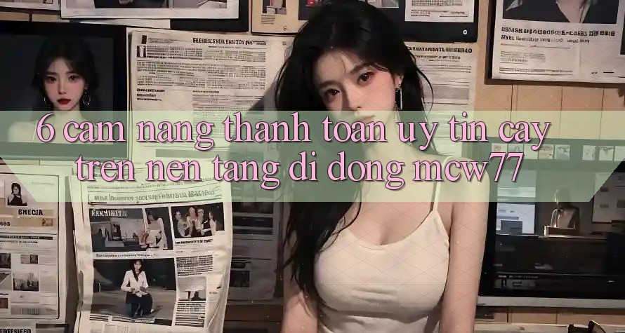 6. Cẩm nang Thanh toán Uy tín cậy Trên Nền tảng di động MCW77 6. Cẩm nang Thanh toán Uy tín cậy Trên Nền tảng di động MCW77