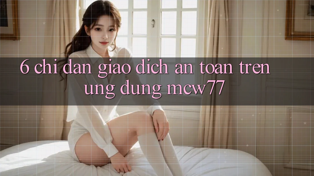 6. Chỉ dẫn Giao Dịch An Toàn Trên Ứng dụng MCW77