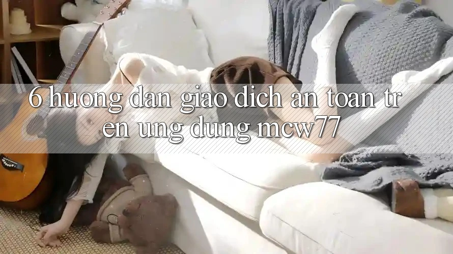 6. Hướng Dẫn Giao Dịch An Toàn Trên Ứng dụng MCW77