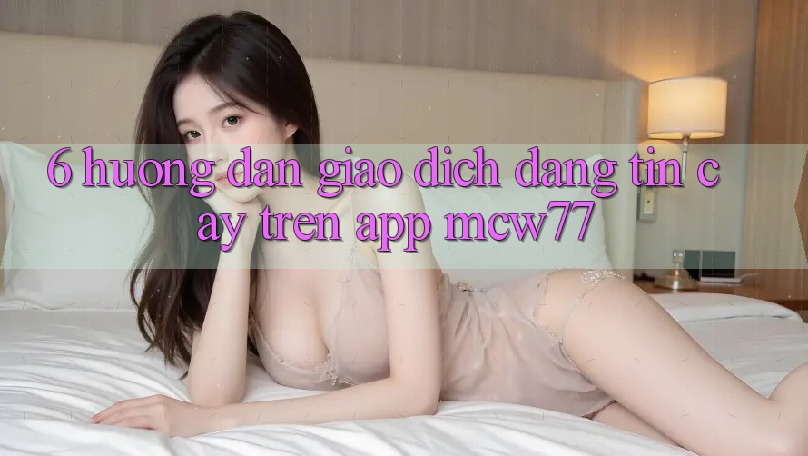 6. Hướng Dẫn Giao Dịch Đáng tin cậy Trên App MCW77