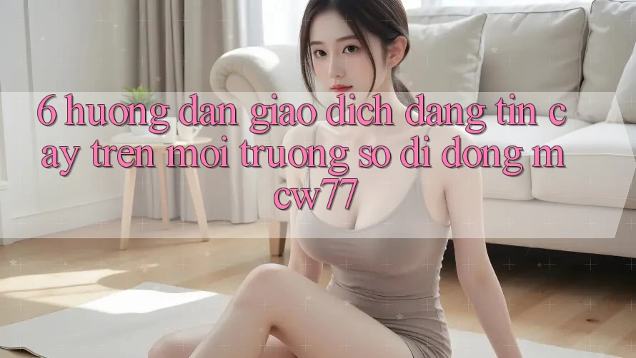 6. Hướng dẫn Giao Dịch Đáng tin cậy Trên Môi trường số di động MCW77
