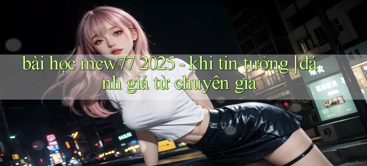 bài học mcw77 2025   khi tin tưởng đánh giá từ chuyên gia