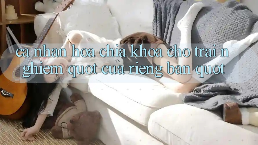 Cá Nhân Hóa - Chìa Khóa Cho Trải Nghiệm " Của Riêng Bạn"