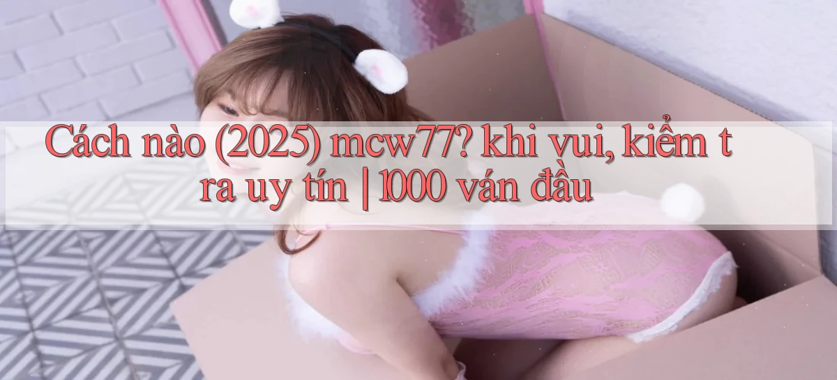 Cách nào (2025) mcw77 khi vui, kiểm tra uy tín 1000 ván đầu