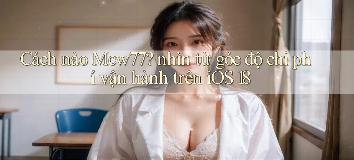 Cách nào Mcw77 nhìn từ góc độ chi phí vận hành trên iOS 18
