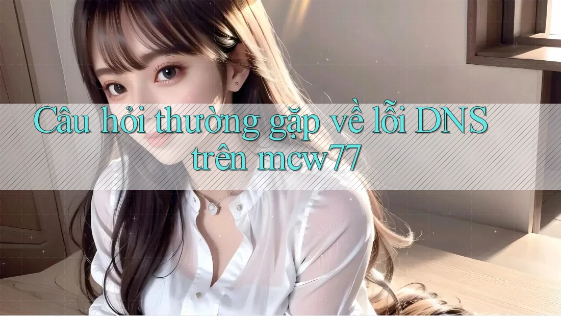 Câu hỏi thường gặp về lỗi DNS trên mcw77