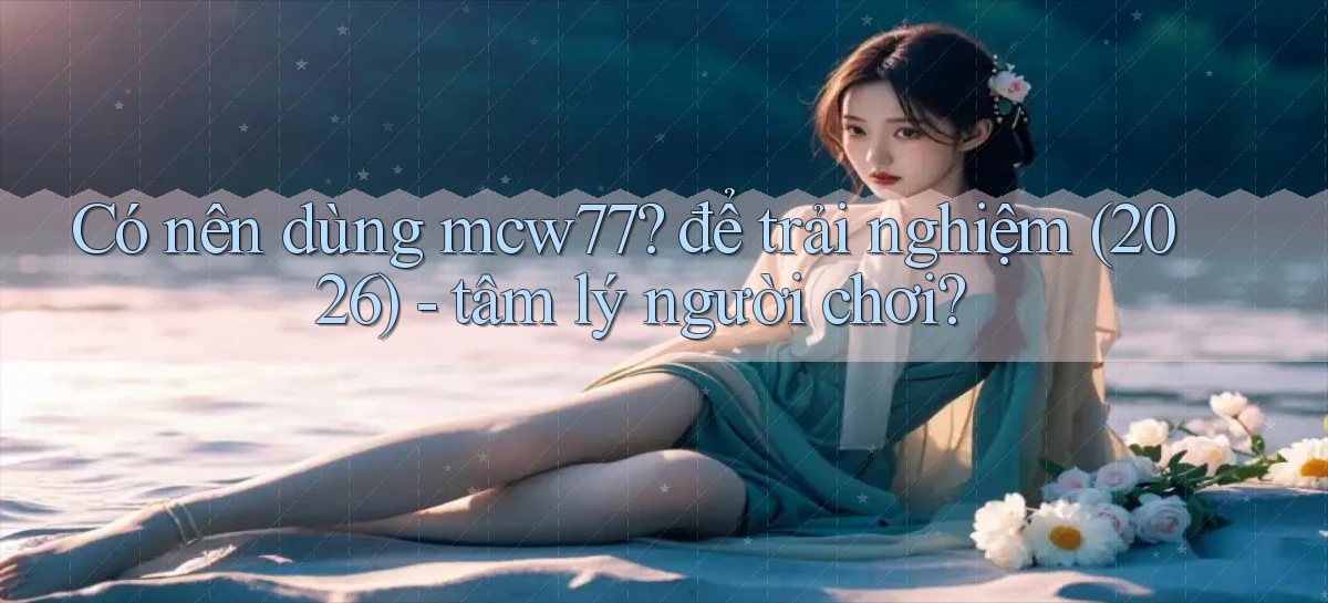 Có nên dùng mcw77 để trải nghiệm (2026)   tâm lý người chơi