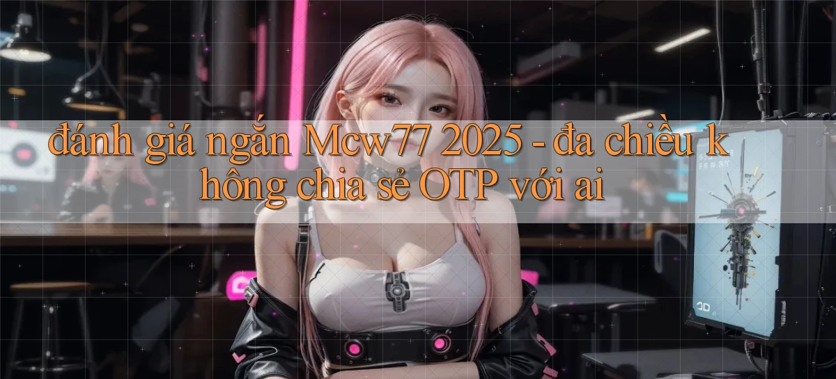 đánh giá ngắn Mcw77 2025   đa chiều không chia sẻ OTP với ai