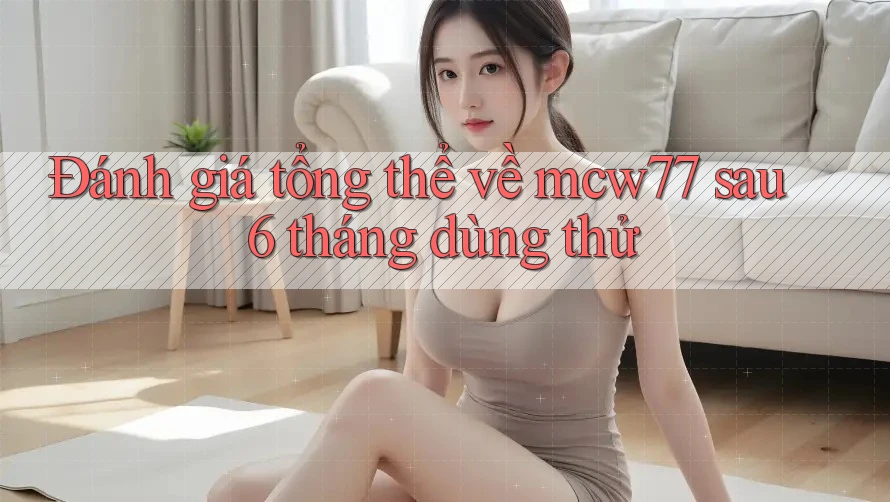 Đánh giá tổng thể về mcw77 sau 6 tháng dùng thử