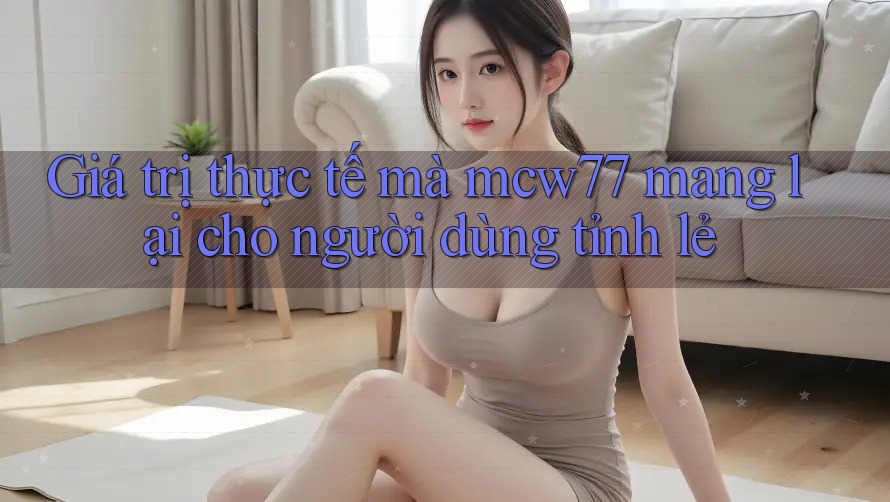 Giá trị thực tế mà mcw77 mang lại cho người dùng tỉnh lẻ