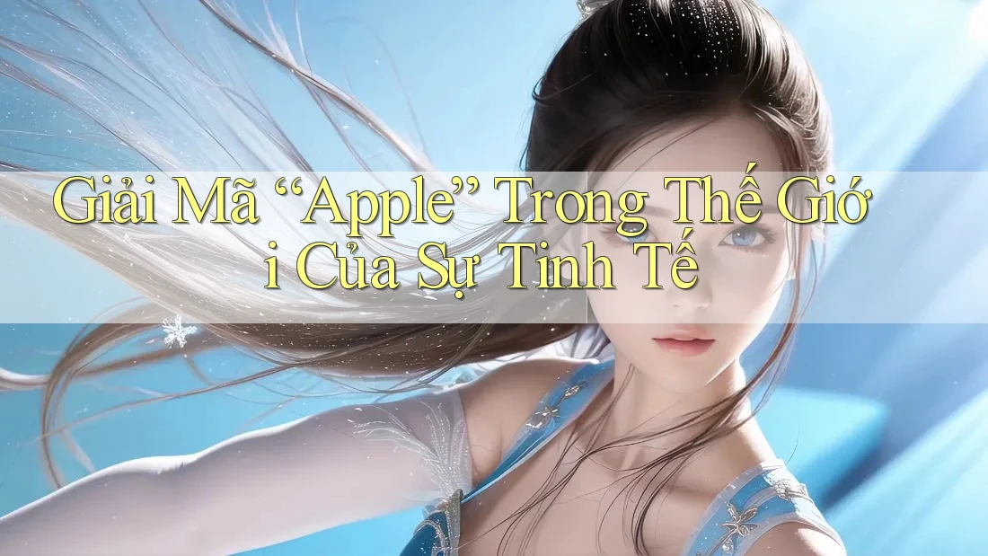 Giải Mã “Apple” Trong Thế Giới Của Sự Tinh Tế