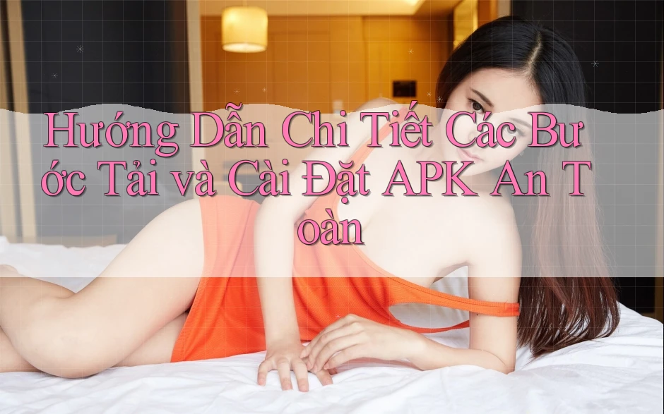 Hướng Dẫn Chi Tiết Các Bước Tải và Cài Đặt APK An Toàn