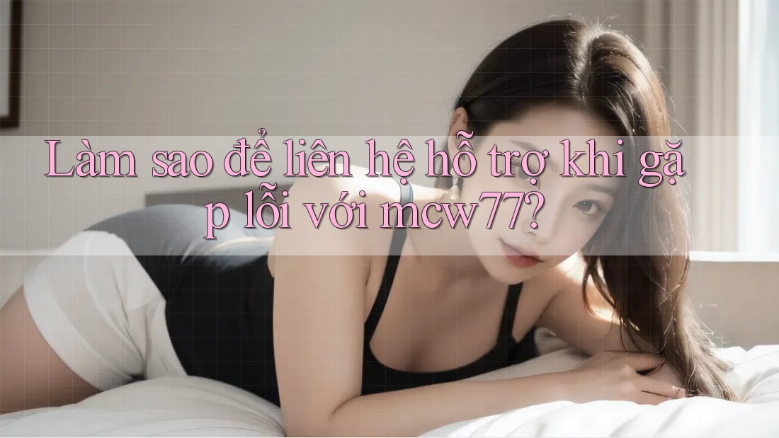 Làm sao để liên hệ hỗ trợ khi gặp lỗi với mcw77?