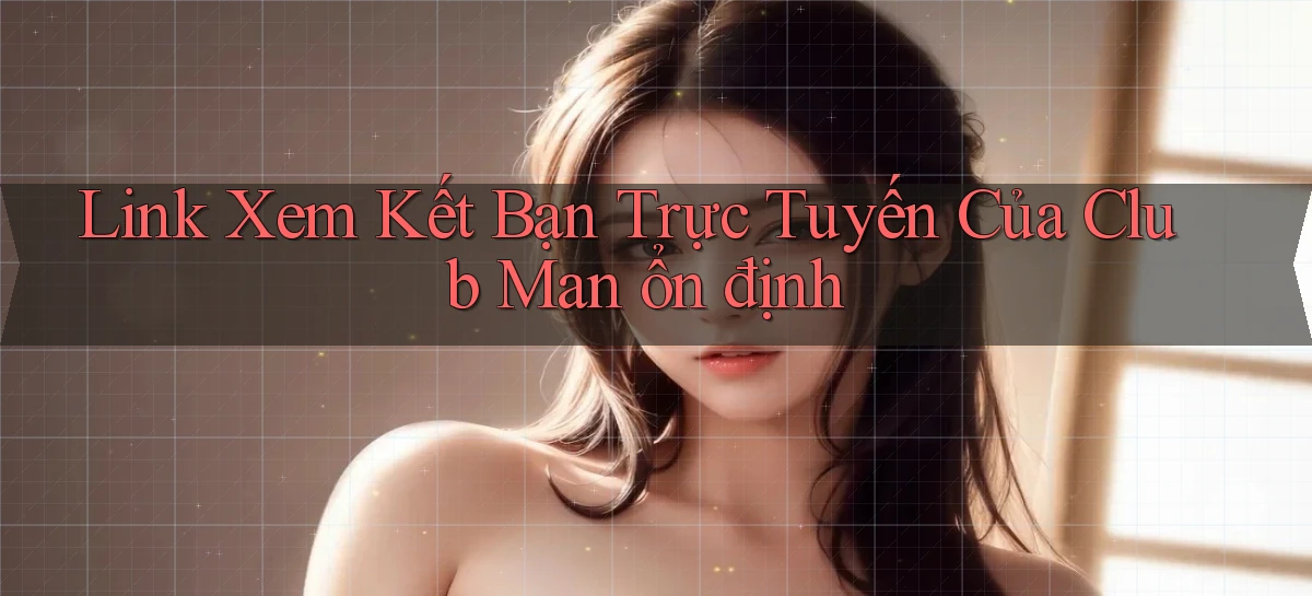 link xem kết bạn trực tuyến của club man ổn định