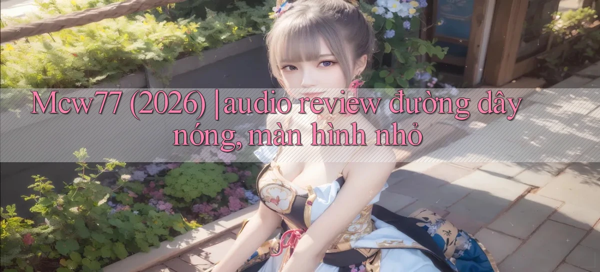 Mcw77 (2026) audio review đường dây nóng, màn hình nhỏ