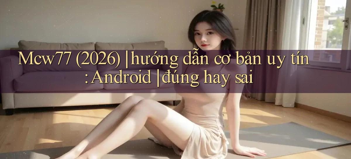 Mcw77 (2026) hướng dẫn cơ bản uy tín Android đúng hay sai