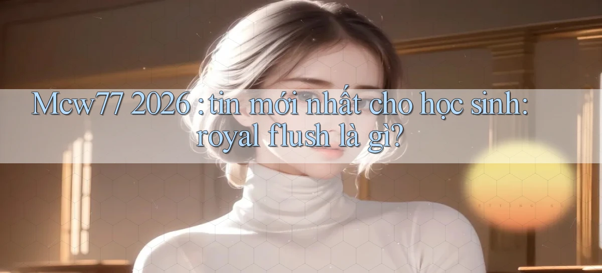 Mcw77 2026 tin mới nhất cho học sinh royal flush là gì