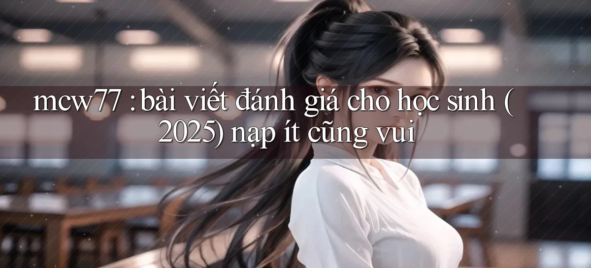 mcw77 bài viết đánh giá cho học sinh (2025) nạp ít cũng vui
