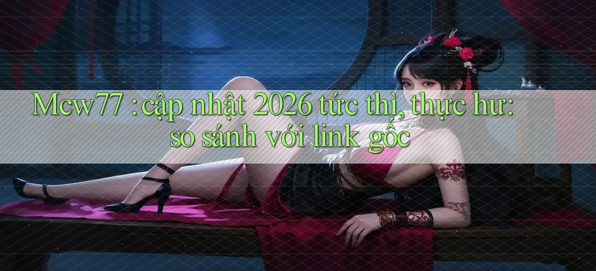 Mcw77 cập nhật 2026 tức thì, thực hư so sánh với link gốc