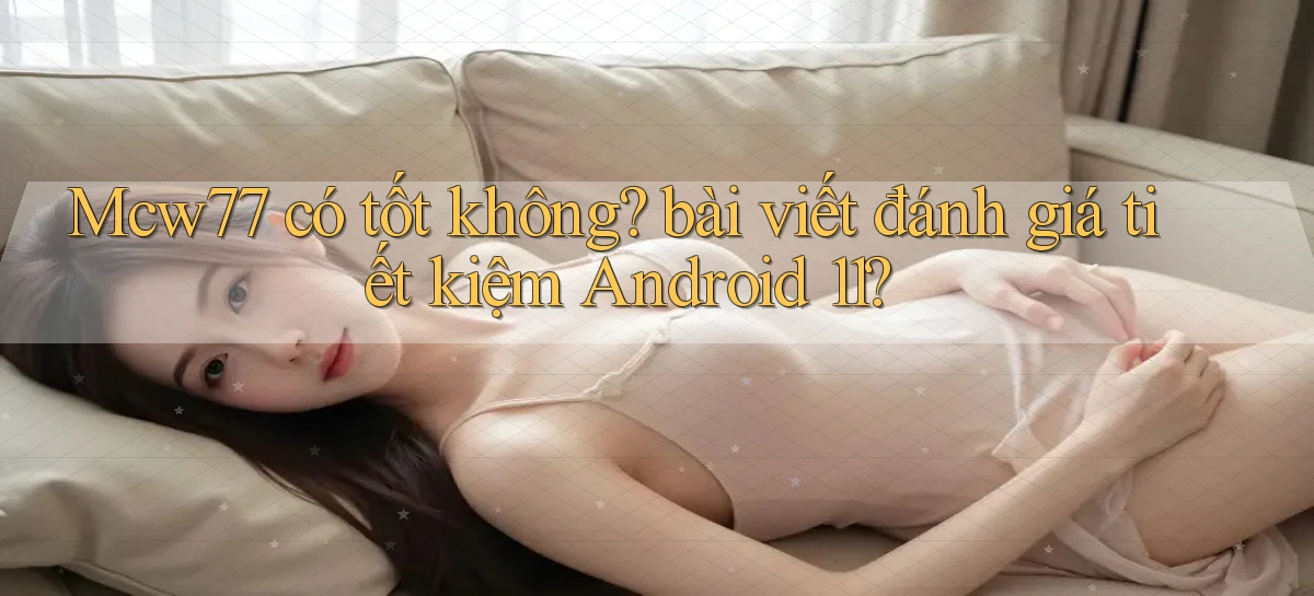 Mcw77 có tốt không bài viết đánh giá tiết kiệm Android 11