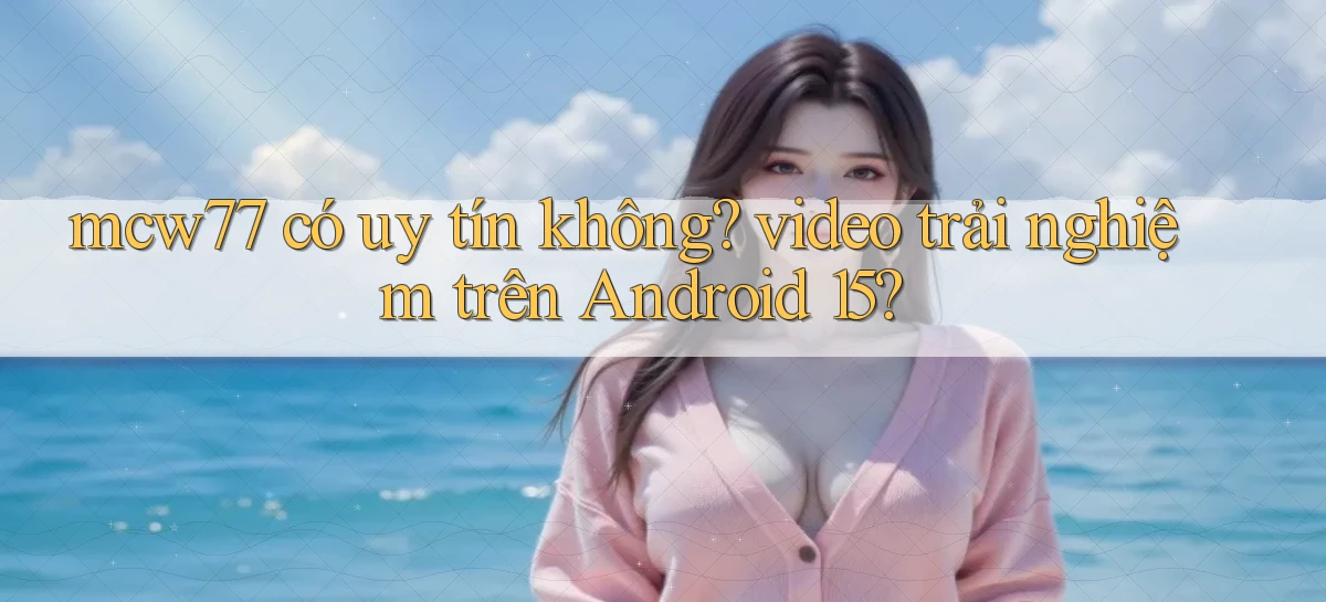 mcw77 có uy tín không video trải nghiệm trên Android 15